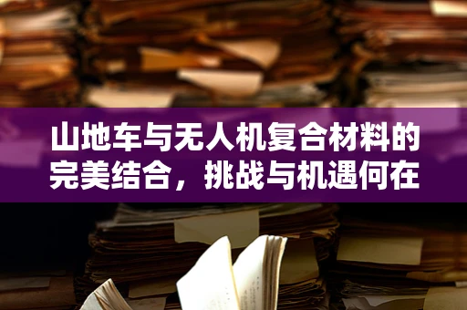 山地车与无人机复合材料的完美结合，挑战与机遇何在？