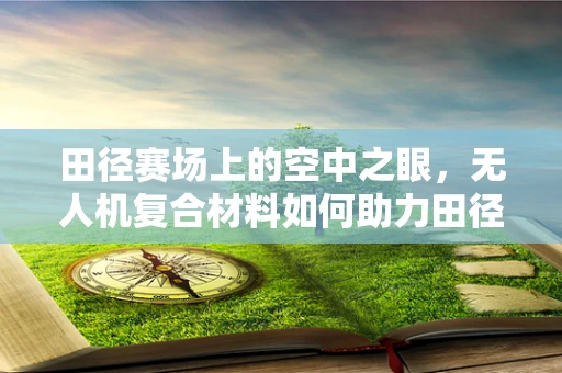 田径赛场上的空中之眼，无人机复合材料如何助力田径赛事的精准监测？
