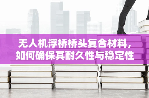 无人机浮桥桥头复合材料，如何确保其耐久性与稳定性？