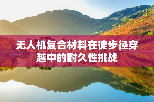 无人机复合材料在徒步径穿越中的耐久性挑战