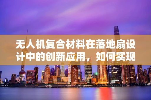 无人机复合材料在落地扇设计中的创新应用，如何实现轻量化与强度的完美平衡？
