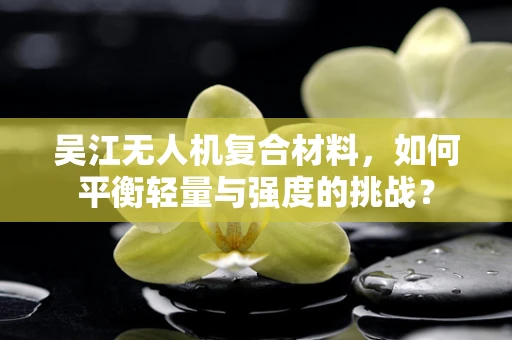 吴江无人机复合材料，如何平衡轻量与强度的挑战？