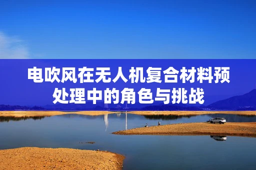 电吹风在无人机复合材料预处理中的角色与挑战