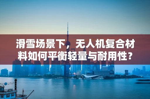 滑雪场景下，无人机复合材料如何平衡轻量与耐用性？