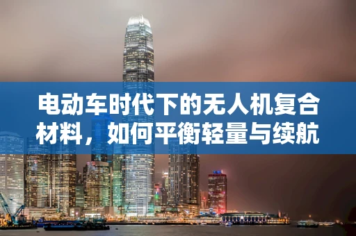 电动车时代下的无人机复合材料，如何平衡轻量与续航？