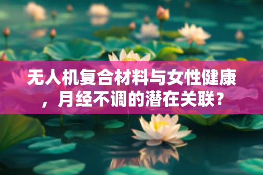 无人机复合材料与女性健康，月经不调的潜在关联？