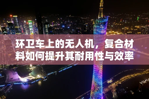 环卫车上的无人机，复合材料如何提升其耐用性与效率？