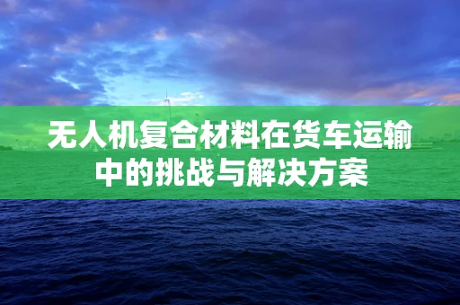 无人机复合材料在货车运输中的挑战与解决方案