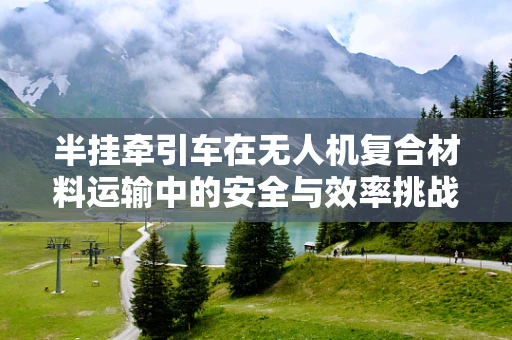 半挂牵引车在无人机复合材料运输中的安全与效率挑战
