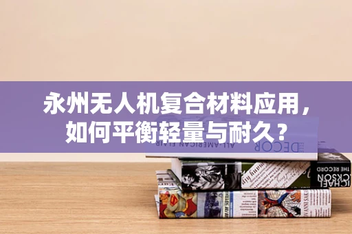 永州无人机复合材料应用，如何平衡轻量与耐久？