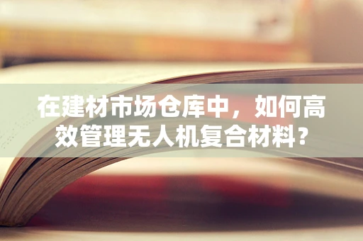 在建材市场仓库中，如何高效管理无人机复合材料？