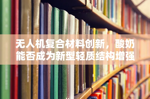 无人机复合材料创新，酸奶能否成为新型轻质结构增强剂？