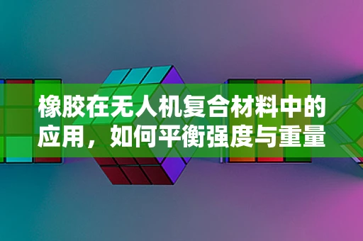 橡胶在无人机复合材料中的应用，如何平衡强度与重量？