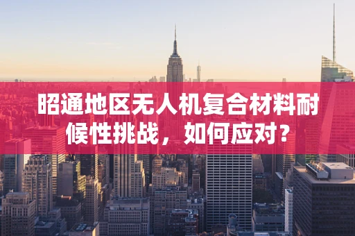 昭通地区无人机复合材料耐候性挑战，如何应对？