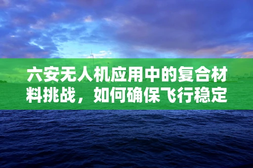 六安无人机应用中的复合材料挑战，如何确保飞行稳定与安全？