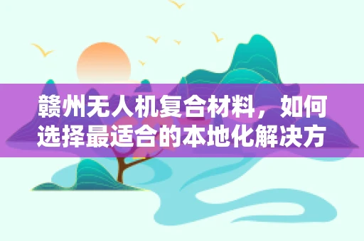 赣州无人机复合材料，如何选择最适合的本地化解决方案？