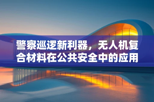 警察巡逻新利器，无人机复合材料在公共安全中的应用挑战