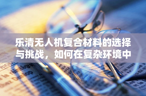 乐清无人机复合材料的选择与挑战，如何在复杂环境中确保性能与安全？