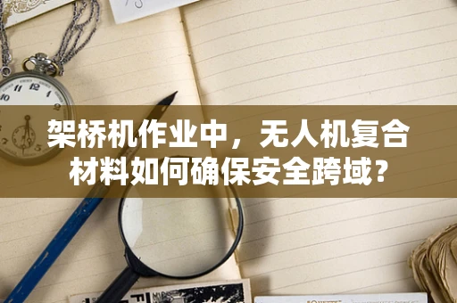 架桥机作业中，无人机复合材料如何确保安全跨域？