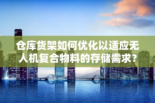 仓库货架如何优化以适应无人机复合物料的存储需求？