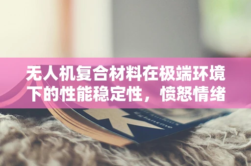 无人机复合材料在极端环境下的性能稳定性，愤怒情绪下的挑战与应对