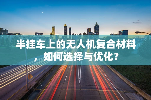 半挂车上的无人机复合材料，如何选择与优化？