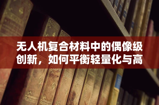 无人机复合材料中的偶像级创新，如何平衡轻量化与高强度？