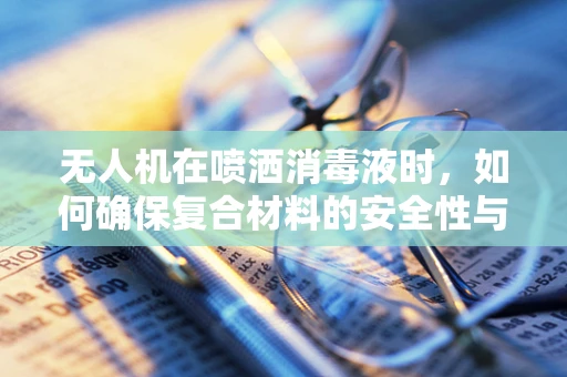 无人机在喷洒消毒液时，如何确保复合材料的安全性与效率？