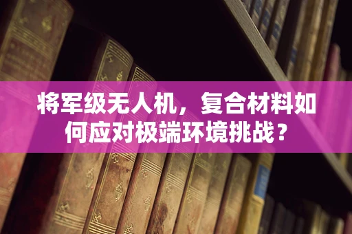 将军级无人机，复合材料如何应对极端环境挑战？