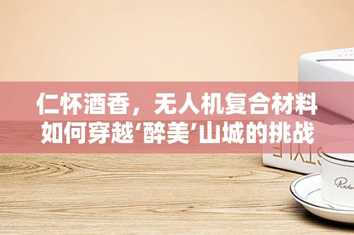 仁怀酒香，无人机复合材料如何穿越‘醉美’山城的挑战？