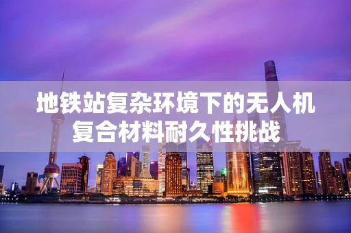地铁站复杂环境下的无人机复合材料耐久性挑战