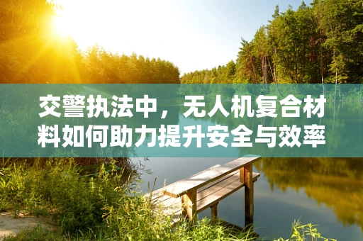 交警执法中，无人机复合材料如何助力提升安全与效率？