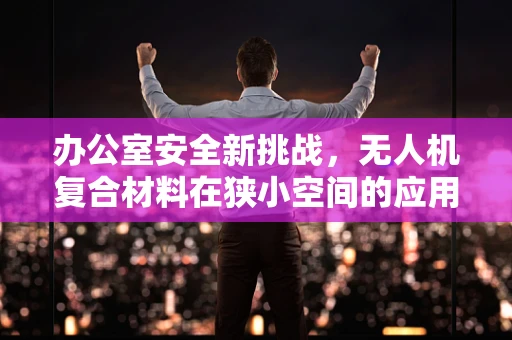 办公室安全新挑战，无人机复合材料在狭小空间的应用风险
