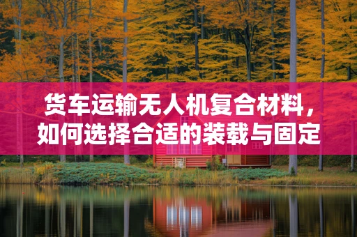 货车运输无人机复合材料，如何选择合适的装载与固定方案？