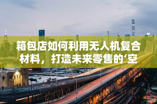 箱包店如何利用无人机复合材料，打造未来零售的‘空中’展示窗口？