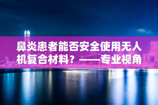 鼻炎患者能否安全使用无人机复合材料？——专业视角下的健康考量