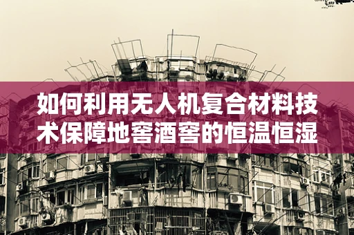 如何利用无人机复合材料技术保障地窖酒窖的恒温恒湿环境？