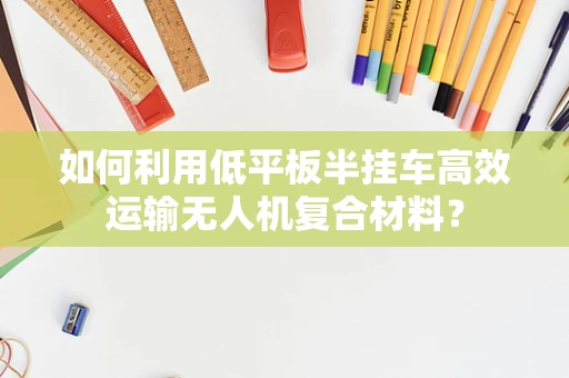 如何利用低平板半挂车高效运输无人机复合材料？