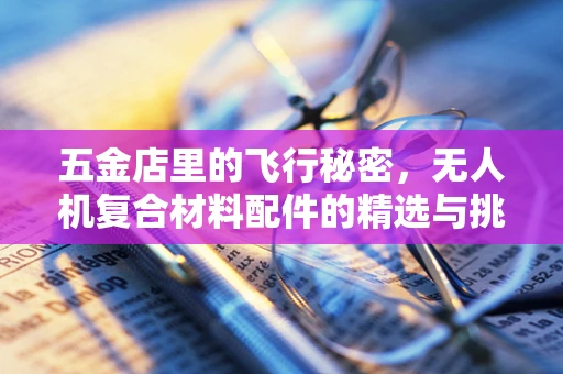 五金店里的飞行秘密，无人机复合材料配件的精选与挑战
