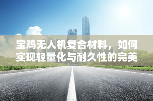 宝鸡无人机复合材料，如何实现轻量化与耐久性的完美平衡？