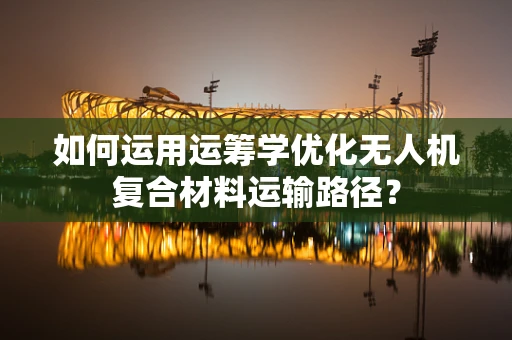 如何运用运筹学优化无人机复合材料运输路径？