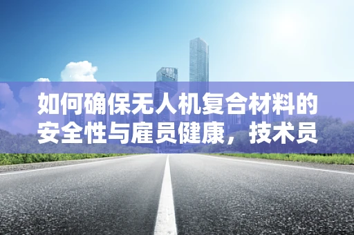 如何确保无人机复合材料的安全性与雇员健康，技术员视角
