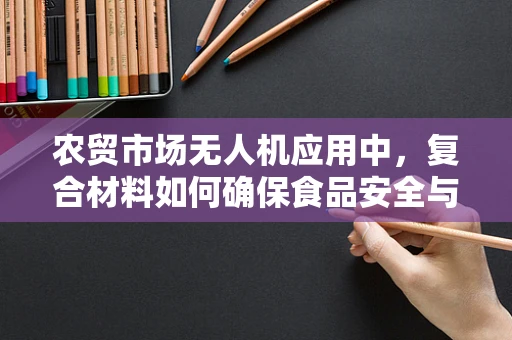 农贸市场无人机应用中，复合材料如何确保食品安全与耐用性？