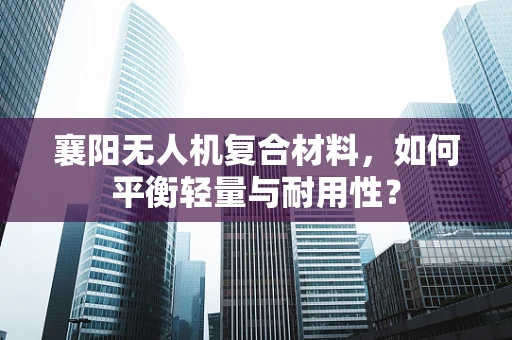 襄阳无人机复合材料，如何平衡轻量与耐用性？