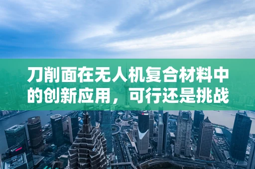 刀削面在无人机复合材料中的创新应用，可行还是挑战？