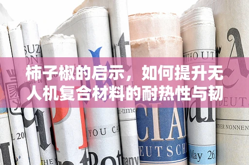 柿子椒的启示，如何提升无人机复合材料的耐热性与韧性？