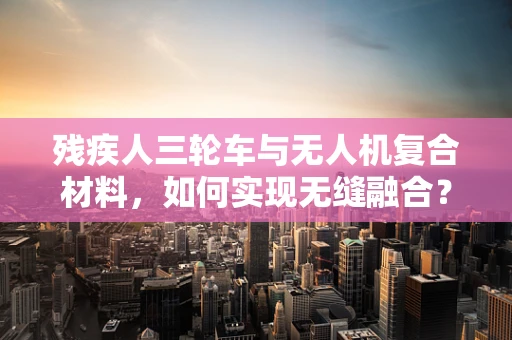 残疾人三轮车与无人机复合材料，如何实现无缝融合？