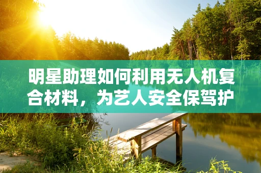 明星助理如何利用无人机复合材料，为艺人安全保驾护航？