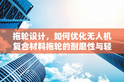 拖轮设计，如何优化无人机复合材料拖轮的耐磨性与轻量化？