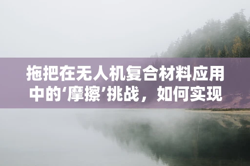 拖把在无人机复合材料应用中的‘摩擦’挑战，如何实现高效清洁与耐久平衡？